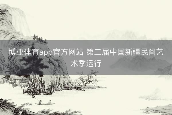 博亚体育app官方网站 第二届中国新疆民间艺术季运行
