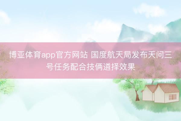 博亚体育app官方网站 国度航天局发布天问三号任务配合技俩遴择效果