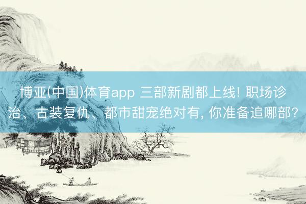 博亚(中国)体育app 三部新剧都上线! 职场诊治、古装复仇、都市甜宠绝对有， 你准备追哪部?
