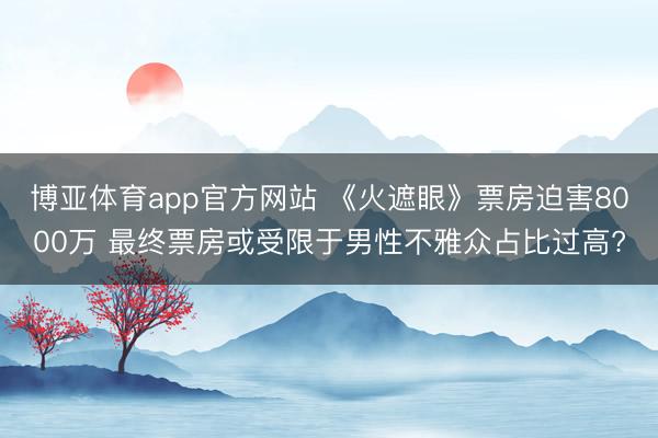 博亚体育app官方网站 《火遮眼》票房迫害8000万 最终票房或受限于男性不雅众占比过高?