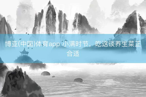 博亚(中国)体育app 小满时节，吃这谈养生菜正合适