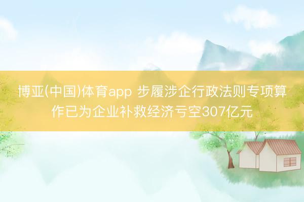 博亚(中国)体育app 步履涉企行政法则专项算作已为企业补救经济亏空307亿元