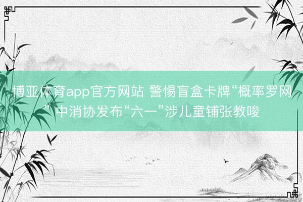 博亚体育app官方网站 警惕盲盒卡牌“概率罗网” 中消协发布“六一”涉儿童铺张教唆