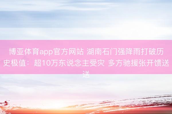 博亚体育app官方网站 湖南石门强降雨打破历史极值:超10万东说念主受灾 多方驰援张开馈送