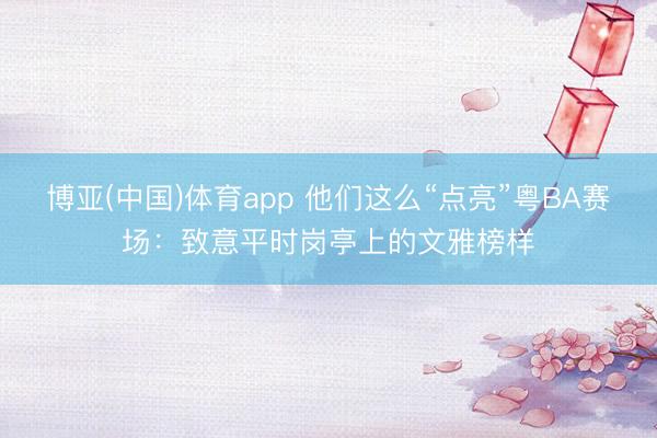 博亚(中国)体育app 他们这么“点亮”粤BA赛场：致意平时岗亭上的文雅榜样