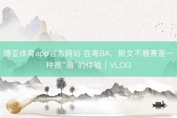 博亚体育app官方网站 在粤BA，斯文不雅赛是一种很“潮”的体验｜VLOG