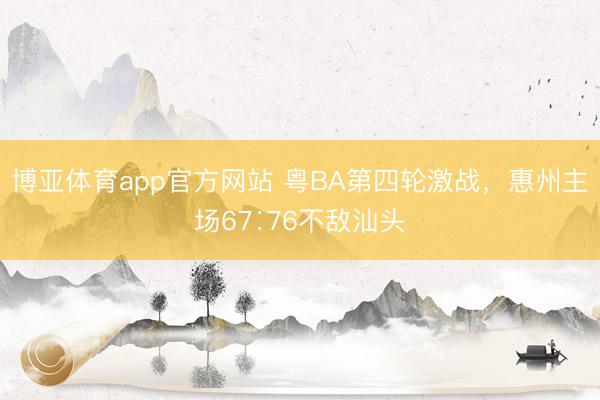 博亚体育app官方网站 粤BA第四轮激战，惠州主场67∶76不敌汕头
