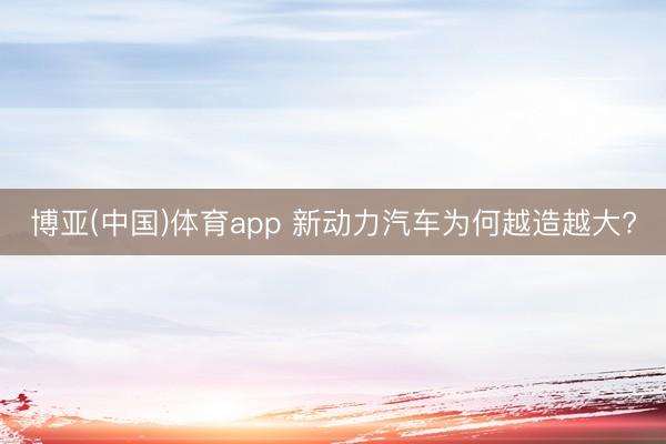 博亚(中国)体育app 新动力汽车为何越造越大?