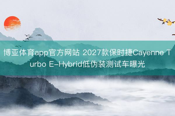 博亚体育app官方网站 2027款保时捷Cayenne Turbo E-Hybrid低伪装测试车曝光
