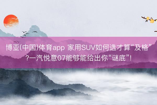 博亚(中国)体育app 家用SUV如何选才算“及格”?一汽悦意07能够能给出你“谜底”!