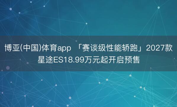 博亚(中国)体育app 「赛谈级性能轿跑」2027款星途ES18.99万元起开启预售