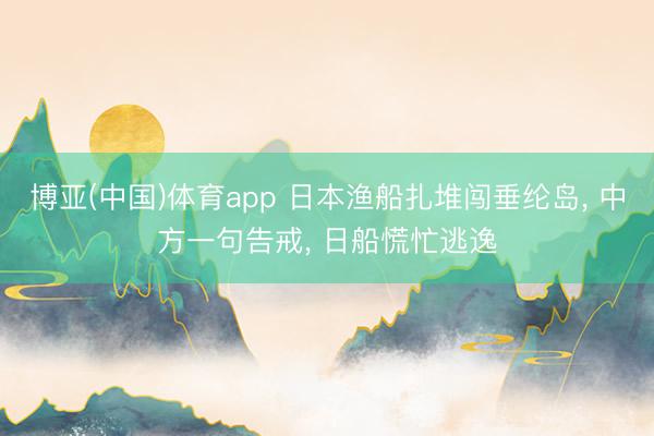博亚(中国)体育app 日本渔船扎堆闯垂纶岛, 中方一句告戒, 日船慌忙逃逸