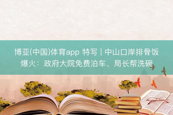 博亚(中国)体育app 特写 | 中山口岸排骨饭爆火：政府大院免费泊车、局长帮洗碗
