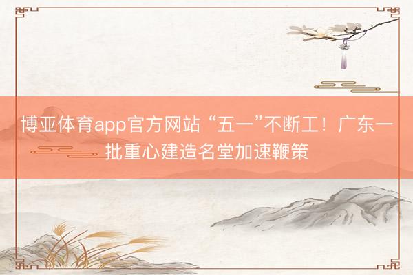 博亚体育app官方网站 “五一”不断工！广东一批重心建造名堂加速鞭策