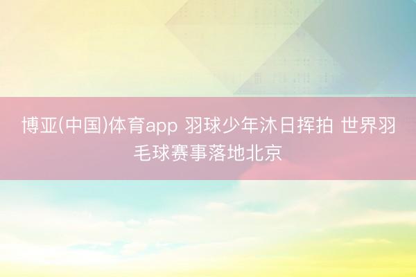 博亚(中国)体育app 羽球少年沐日挥拍 世界羽毛球赛事落地北京