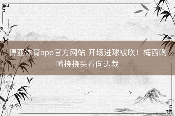 博亚体育app官方网站 开场进球被吹！梅西咧嘴挠挠头看向边裁