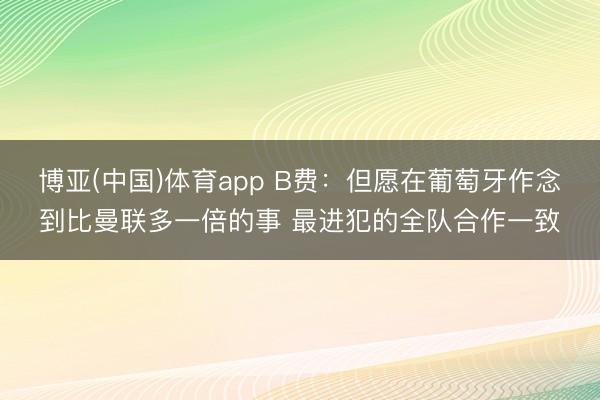 博亚(中国)体育app B费：但愿在葡萄牙作念到比曼联多一倍的事 最进犯的全队合作一致