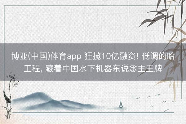 博亚(中国)体育app 狂揽10亿融资! 低调的哈工程， 藏着中国水下机器东说念主王牌