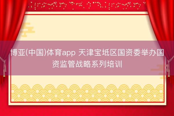 博亚(中国)体育app 天津宝坻区国资委举办国资监管战略系列培训