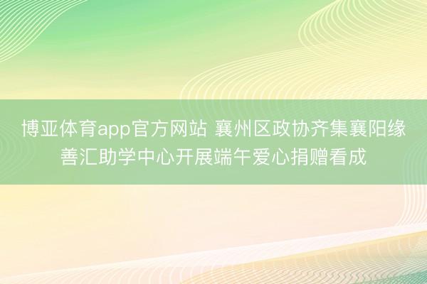 博亚体育app官方网站 襄州区政协齐集襄阳缘善汇助学中心开展端午爱心捐赠看成