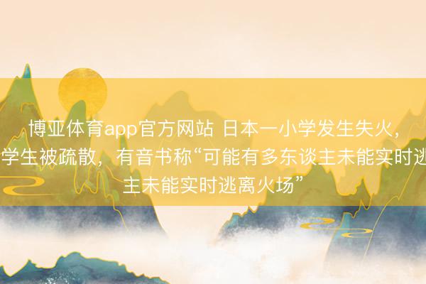 博亚体育app官方网站 日本一小学发生失火,约300名学生被疏散,有音书称“可能有多东谈主未能实时逃离火场”