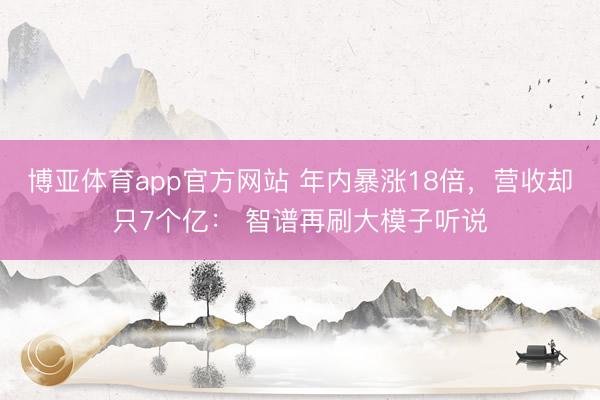 博亚体育app官方网站 年内暴涨18倍，营收却只7个亿： 智谱再刷大模子听说