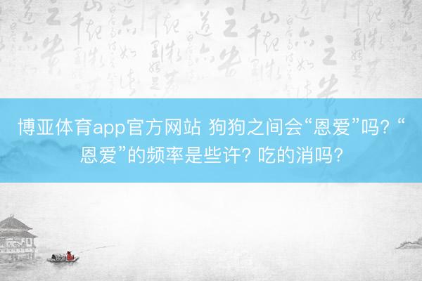 博亚体育app官方网站 狗狗之间会“恩爱”吗? “恩爱”的频率是些许? 吃的消吗?