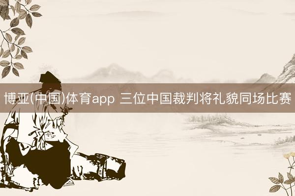 博亚(中国)体育app 三位中国裁判将礼貌同场比赛
