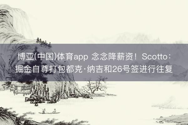 博亚(中国)体育app 念念降薪资!Scotto:掘金自尊打包都克·纳吉和26号签进行往复